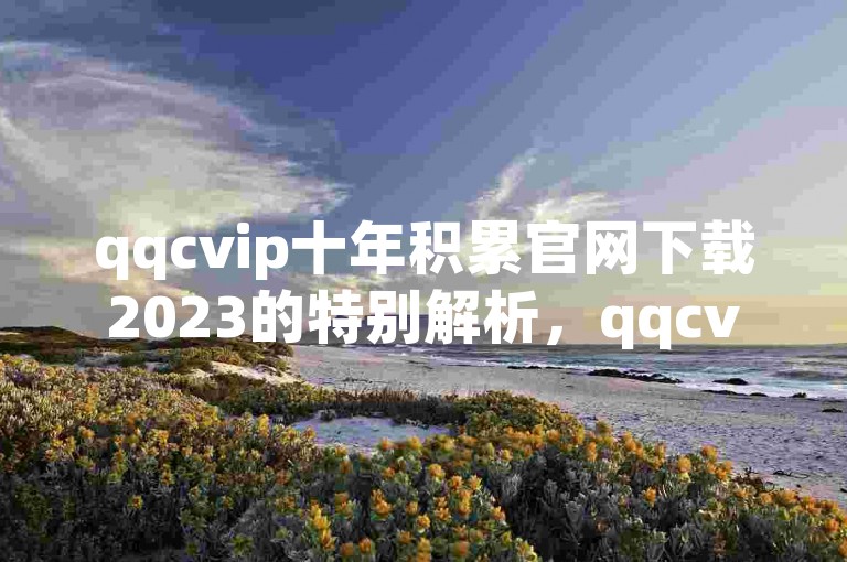 qqcvip十年积累官网下载2023的特别解析，qqcvip十年积累官网下载2023 最新版免费获取！2025不可错过。