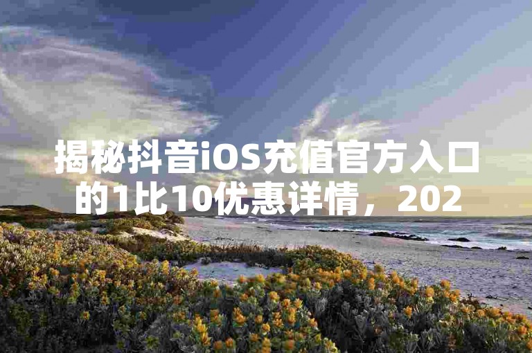 揭秘抖音iOS充值官方入口的1比10优惠详情，2025年必备知识！