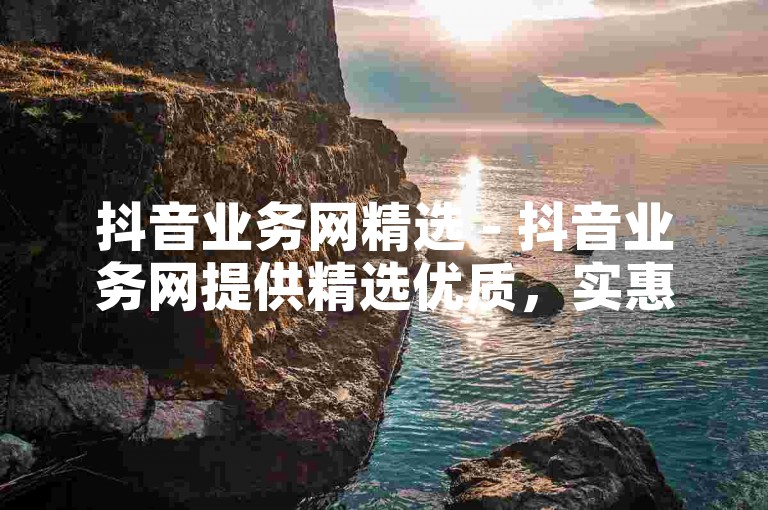 抖音业务网精选 - 抖音业务网提供精选优质，实惠服务应有尽有！