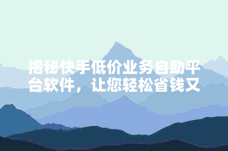 揭秘快手低价业务自助平台软件，让您轻松省钱又享受便捷服务！2024年必备知识。