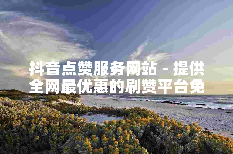 抖音点赞服务网站 - 提供全网最优惠的刷赞平台免费试用
