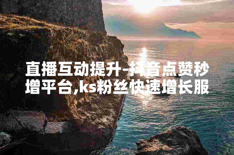 直播互动提升-抖音点赞秒增平台,ks粉丝快速增长服务