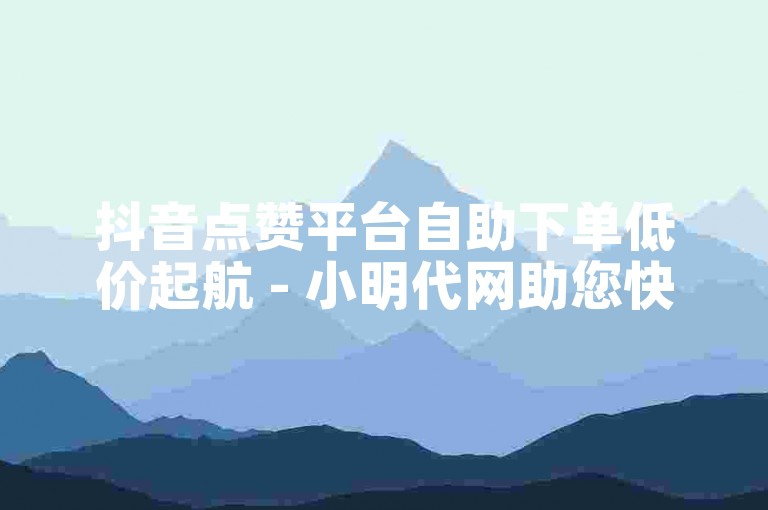 抖音点赞平台自助下单低价起航 - 小明代网助您快速增粉