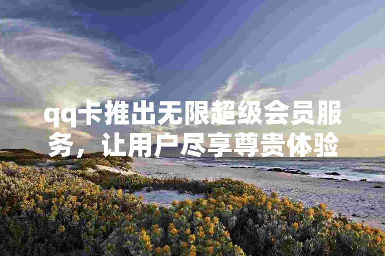 qq卡推出无限超级会员服务，让用户尽享尊贵体验。
