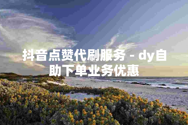 抖音点赞代刷服务 - dy自助下单业务优惠