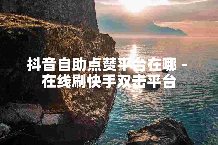 抖音自助点赞平台在哪 - 在线刷快手双击平台