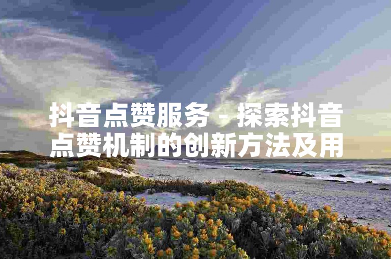 抖音点赞服务 - 探索抖音点赞机制的创新方法及用户满意度增强研究！