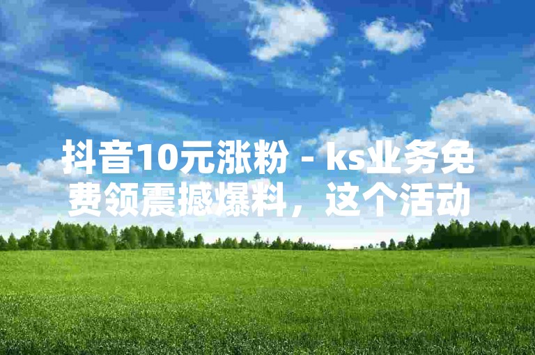 抖音10元涨粉 - ks业务免费领震撼爆料，这个活动吸引了大量用户参与。