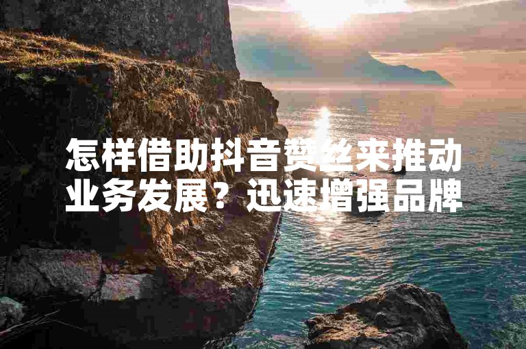 怎样借助抖音赞丝来推动业务发展？迅速增强品牌知名度和营销成效的诀窍！