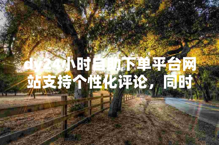 dy24小时自助下单平台网站支持个性化评论，同时提供点赞服务，价格亲民，让您轻松获得社交影响力。