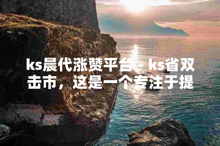 ks晨代涨赞平台 - ks省双击市，这是一个专注于提供快手（ks）点赞服务的平台，旨在帮助用户快速提升作品的曝光度和人气。