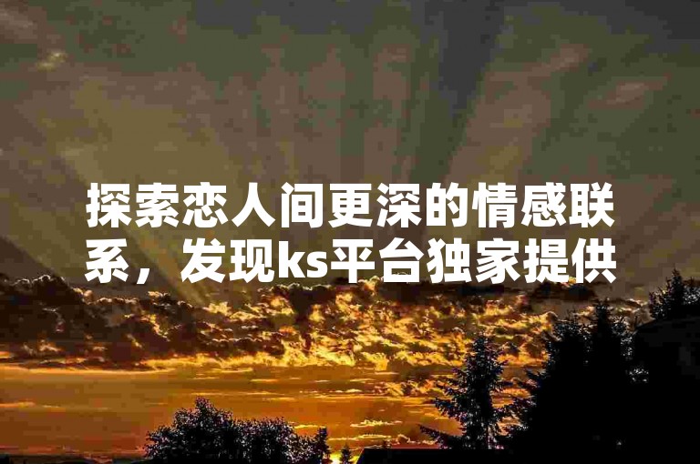 探索恋人间更深的情感联系，发现ks平台独家提供的亲密度加速服务！
