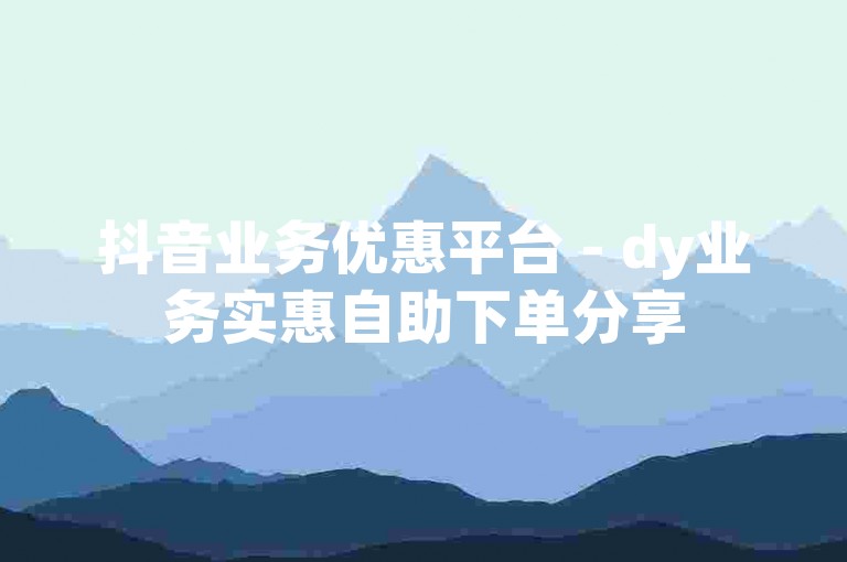 抖音业务优惠平台 - dy业务实惠自助下单分享