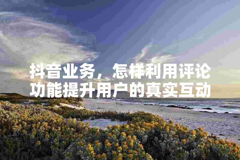 抖音业务，怎样利用评论功能提升用户的真实互动和参与度？
