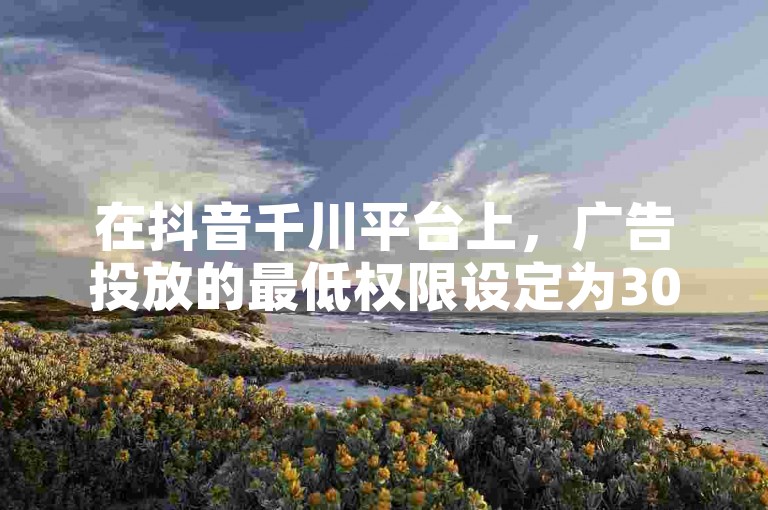 在抖音千川平台上，广告投放的最低权限设定为300元。