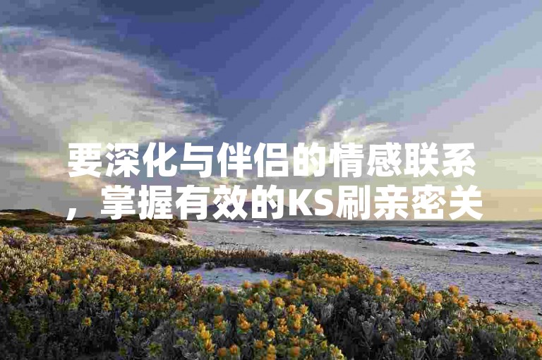 要深化与伴侣的情感联系，掌握有效的KS刷亲密关系技巧至关重要。