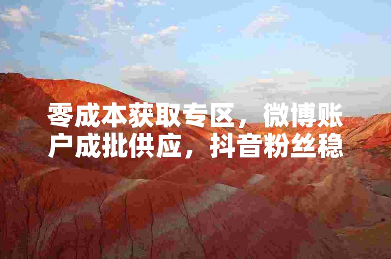 零成本获取专区，微博账户成批供应，抖音粉丝稳定不掉线立即购买。