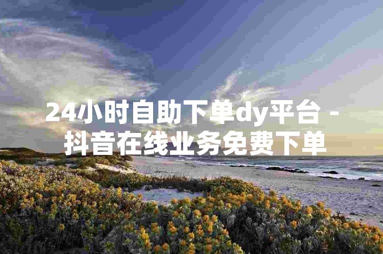 24小时自助下单dy平台 - 抖音在线业务免费下单