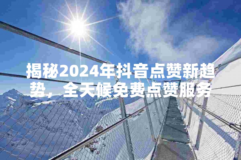 揭秘2024年抖音点赞新趋势，全天候免费点赞服务上线，助你轻松获赞！