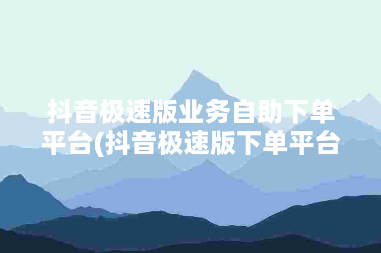 抖音极速版业务自助下单平台(抖音极速版下单平台最实惠)。