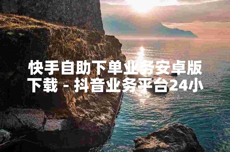 快手自助下单业务安卓版下载 - 抖音业务平台24小时秒单业务平台免费