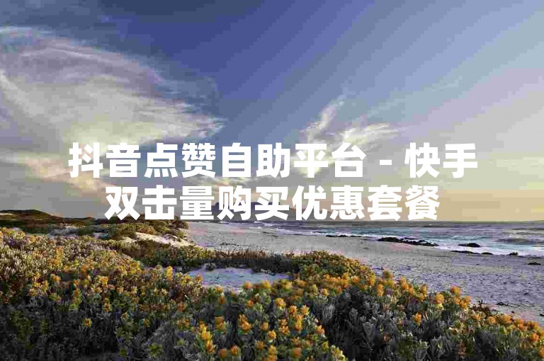抖音点赞自助平台 - 快手双击量购买优惠套餐