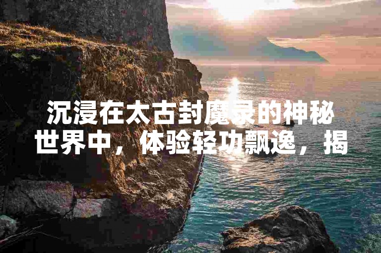沉浸在太古封魔录的神秘世界中，体验轻功飘逸，揭开未知地域的神秘面纱。