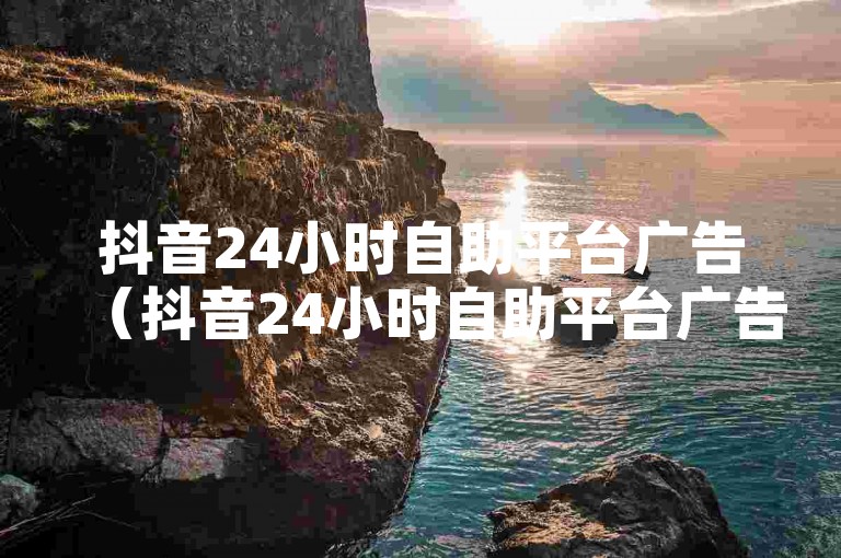 抖音24小时自助平台广告（抖音24小时自助平台广告-让您的品牌瞬间爆红）