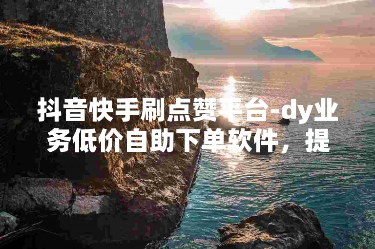 抖音快手刷点赞平台-dy业务低价自助下单软件，提供便捷的服务，让你的短视频迅速获得高曝光。