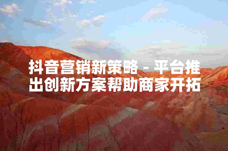 抖音营销新策略 - 平台推出创新方案帮助商家开拓更广阔市场！