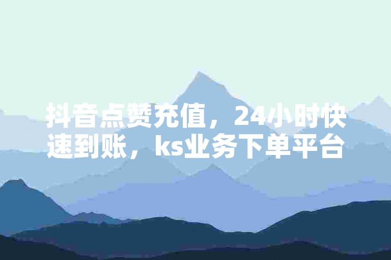 抖音点赞充值，24小时快速到账，ks业务下单平台随时为您服务。