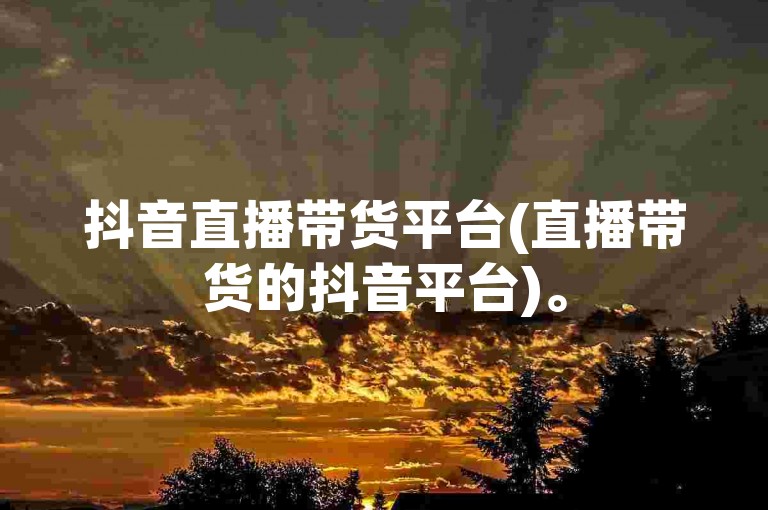 抖音直播带货平台(直播带货的抖音平台)。