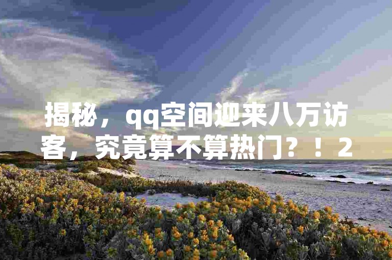 揭秘，qq空间迎来八万访客，究竟算不算热门？！2025年必备知识。