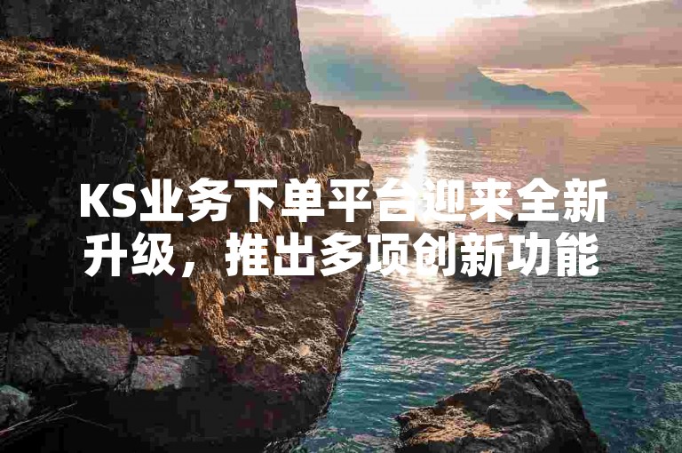 KS业务下单平台迎来全新升级，推出多项创新功能并优化服务体验。