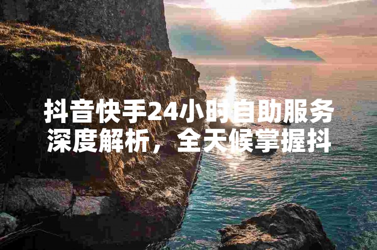 抖音快手24小时自助服务深度解析，全天候掌握抖音快手技巧，成为社交媒体达人！2025必备技能。