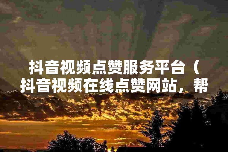 抖音视频点赞服务平台（抖音视频在线点赞网站，帮您快速提升网络关注度）