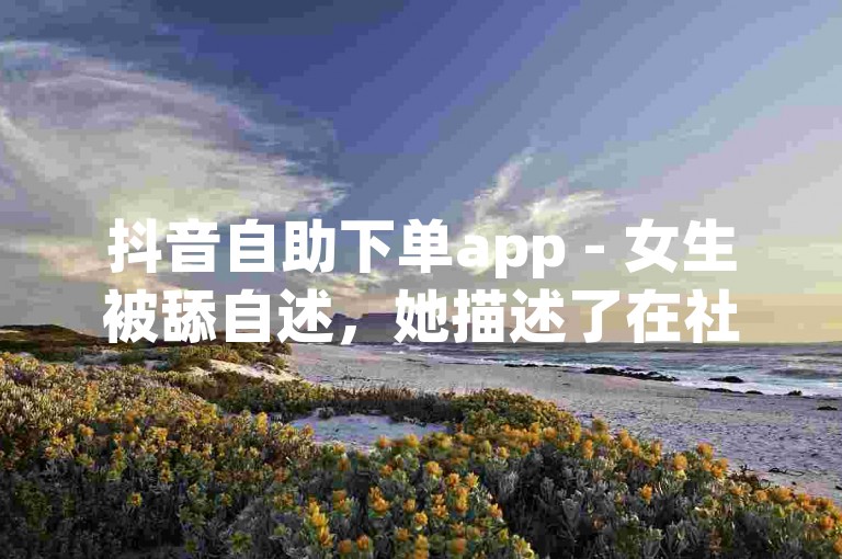 抖音自助下单app - 女生被舔自述，她描述了在社交媒体上遭遇过度关注和不恰当行为的经历。