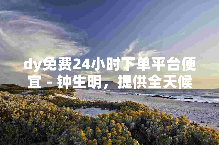 dy免费24小时下单平台便宜 - 钟生明，提供全天候的优惠服务。