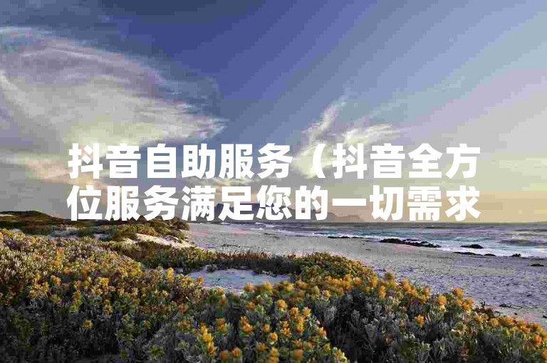 抖音自助服务（抖音全方位服务满足您的一切需求）