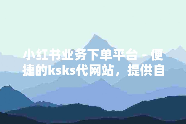 小红书业务下单平台 - 便捷的ksks代网站，提供自助刷业务服务，以及dydy自助下单的网址和应用。