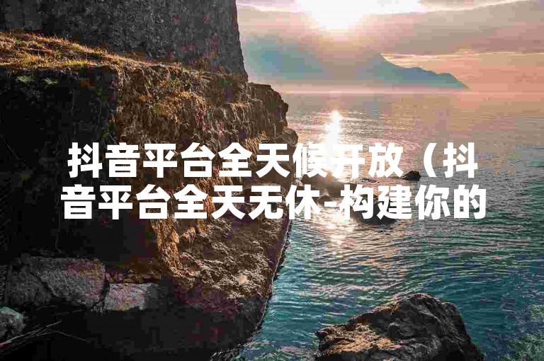 抖音平台全天候开放（抖音平台全天无休-构建你的虚拟乐园）