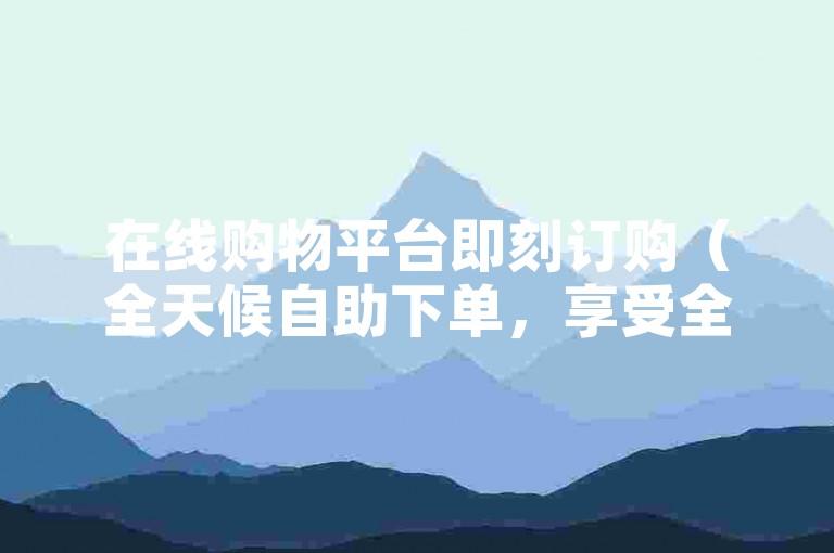 在线购物平台即刻订购（全天候自助下单，享受全网最优惠价格）