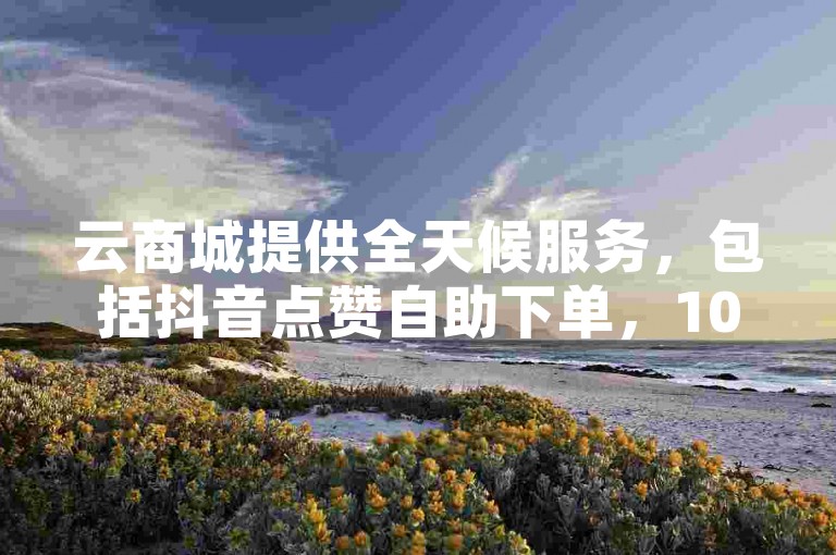 云商城提供全天候服务，包括抖音点赞自助下单，10个赞起售，24小时内完成。