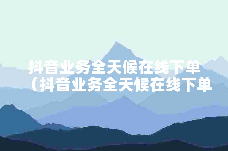 抖音业务全天候在线下单（抖音业务全天候在线下单服务 - 无论何时何地都能轻松享受服务）