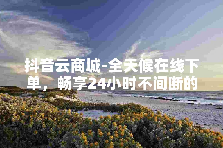 抖音云商城-全天候在线下单，畅享24小时不间断的免费业务办理服务。