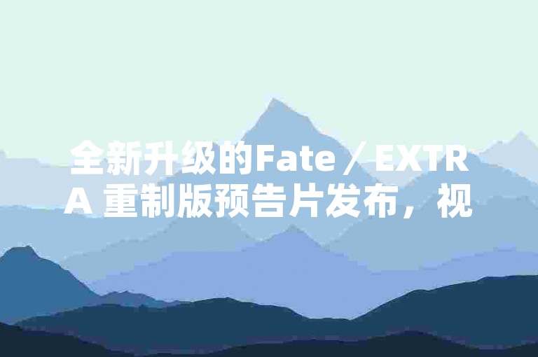 全新升级的Fate／EXTRA 重制版预告片发布，视觉盛宴引爆粉丝热情！