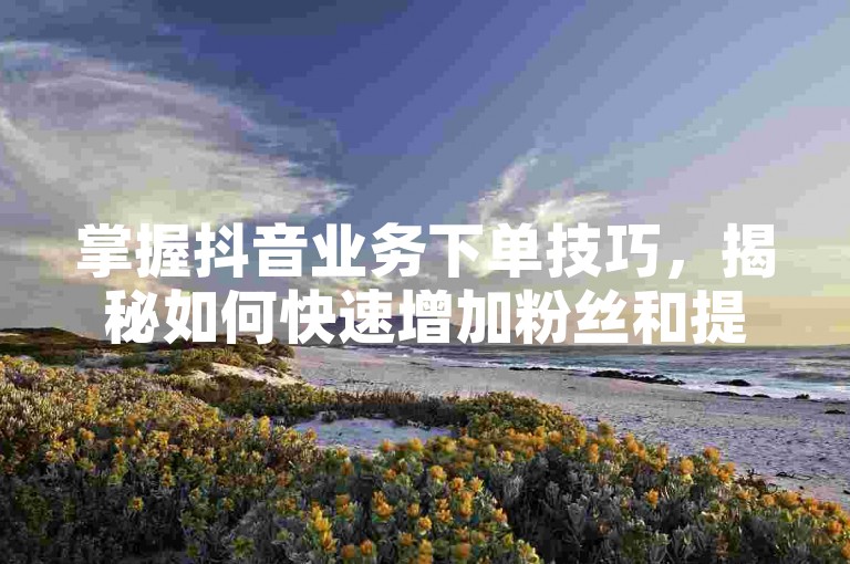 掌握抖音业务下单技巧，揭秘如何快速增加粉丝和提高品牌知名度！2025年必备技能。
