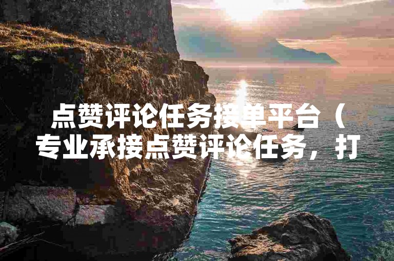 点赞评论任务接单平台（专业承接点赞评论任务，打造热门话题）