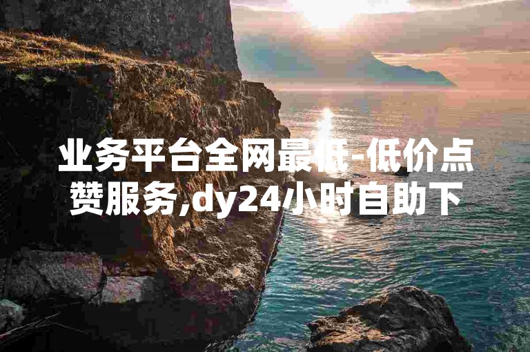 业务平台全网最低-低价点赞服务,dy24小时自助下单平台