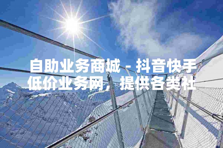 自助业务商城 - 抖音快手低价业务网，提供各类社交媒体平台增值服务。